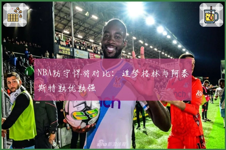 NBA防守悍将对比：追梦格林与阿泰斯特孰优孰强
