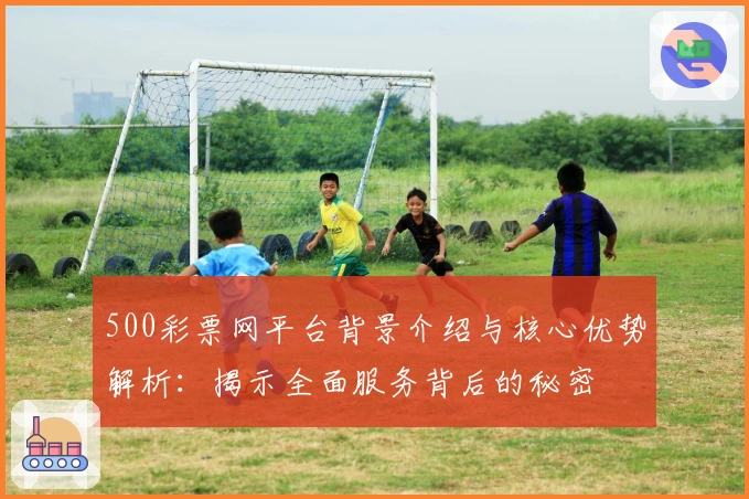500彩票网平台背景介绍与核心优势解析：揭示全面服务背后的秘密