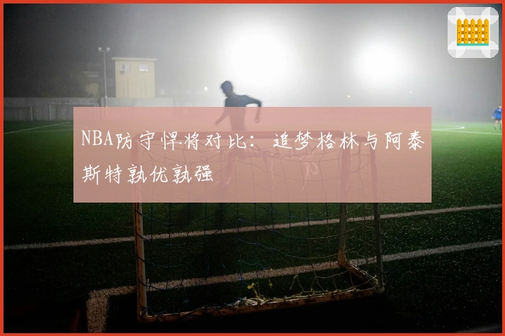 NBA防守悍将对比：追梦格林与阿泰斯特孰优孰强