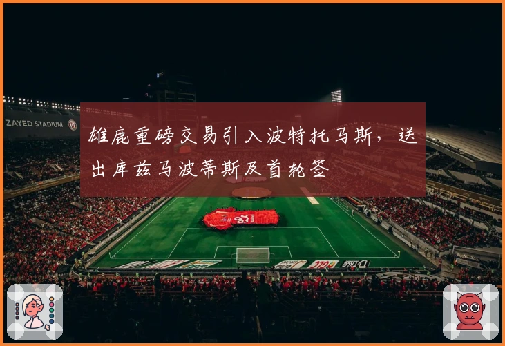 雄鹿重磅交易引入波特托马斯，送出库兹马波蒂斯及首轮签