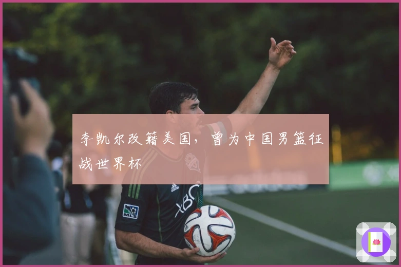 李凯尔改籍美国，曾为中国男篮征战世界杯