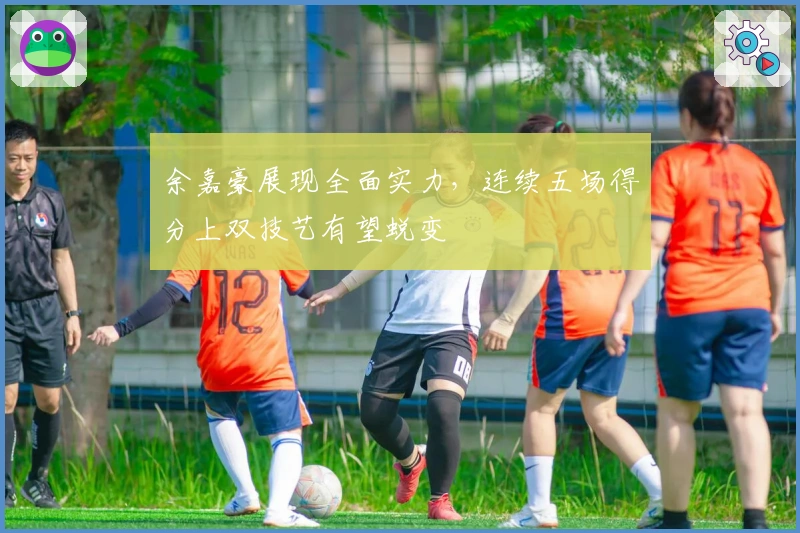 余嘉豪展现全面实力，连续五场得分上双技艺有望蜕变