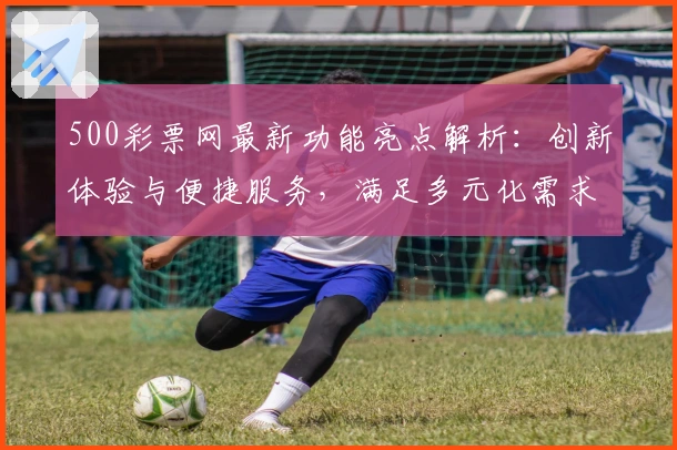 500彩票网最新功能亮点解析：创新体验与便捷服务，满足多元化需求