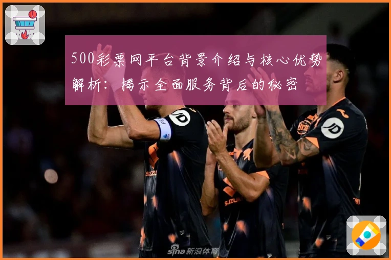 500彩票网平台背景介绍与核心优势解析：揭示全面服务背后的秘密