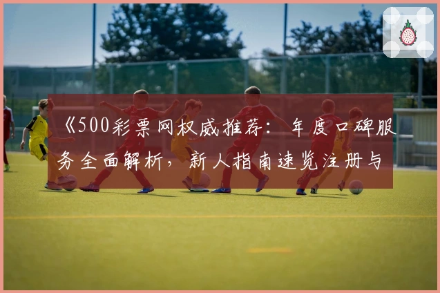《500彩票网权威推荐：年度口碑服务全面解析，新人指南速览注册与使用体验》