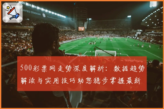 500彩票网走势深度解析：数据趋势解读与实用技巧助您稳步掌握最新动态